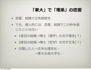 「東⼤大」で「理理系」の恋愛 
• 恋愛、結婚では失敗続き 
• でも、個⼈人的には、恋愛、結婚でこの枠を感 
じたことはない 
• 1度度⽬目の結婚→博⼠士（理理学）のガチ理理系(？) 
• 2度度⽬目の結婚→博⼠士（哲学）のガチ⽂文系(？) 
• 交際した⼈人→⽂文系も理理系も… 
→東⼤大も他⼤大学も… 
14年11月30日日曜日 
 