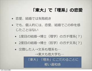 「東⼤大」で「理理系」の恋愛 
• 恋愛、結婚では失敗続き 
• でも、個⼈人的には、恋愛、結婚でこの枠を感 
じたことはない 
• 1度度⽬目の結婚→博⼠士（理理学）のガチ理理系(？) 
• 2度度⽬目の結婚→博⼠士（哲学）のガチ⽂文系(？) 
• 交際した⼈人→⽂文系も理理系も… 
→東⼤大も他⼤大学も… 
「東⼤大」「理理系」にこだわることに 
軽い違和感 
14年11月30日日曜日 
 