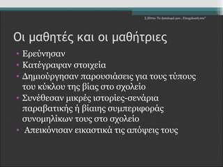 Σ.Ζέττα- Το Δικαίωμά μου...Υποχρέωσή σου" 
Οι μαθητές και οι μαθήτριες 
• Ερεύνησαν 
• Κατέγραψαν στοιχεία 
• Δημιούργησαν παρουσιάσεις για τους τύπους 
του κύκλου της βίας στο σχολείο 
• Συνέθεσαν μικρές ιστορίες-σενάρια 
παραβατικής ή βίαιης συμπεριφοράς 
συνομηλίκων τους στο σχολείο 
• Απεικόνισαν εικαστικά τις απόψεις τους 
 