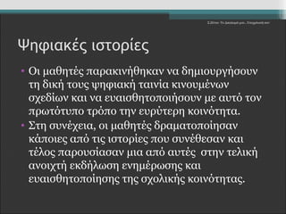 Σ.Ζέττα- Το Δικαίωμά μου...Υποχρέωσή σου" 
Ψηφιακές ιστορίες 
• Οι μαθητές παρακινήθηκαν να δημιουργήσουν 
τη δική τους ψηφιακή ταινία κινουμένων 
σχεδίων και να ευαισθητοποιήσουν με αυτό τον 
πρωτότυπο τρόπο την ευρύτερη κοινότητα. 
• Στη συνέχεια, οι μαθητές δραματοποίησαν 
κάποιες από τις ιστορίες που συνέθεσαν και 
τέλος παρουσίασαν μια από αυτές στην τελική 
ανοιχτή εκδήλωση ενημέρωσης και 
ευαισθητοποίησης της σχολικής κοινότητας. 
 