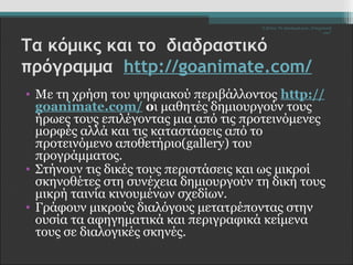 Σ.Ζέττα- Το Δικαίωμά μου...Υποχρέωσή 
σου" 
Τα κόμικς και το διαδραστικό 
πρόγραμμα http://goanimate.com/ 
• Με τη χρήση του ψηφιακού περιβάλλοντος http:// 
goanimate.com/ οι μαθητές δημιουργούν τους 
ήρωες τους επιλέγοντας μια από τις προτεινόμενες 
μορφές αλλά και τις καταστάσεις από το 
προτεινόμενο αποθετήριο(gallery) του 
προγράμματος. 
• Στήνουν τις δικές τους περιστάσεις και ως μικροί 
σκηνοθέτες στη συνέχεια δημιουργούν τη δική τους 
μικρή ταινία κινουμένων σχεδίων. 
• Γράφουν μικρούς διαλόγους μετατρέποντας στην 
ουσία τα αφηγηματικά και περιγραφικά κείμενα 
τους σε διαλογικές σκηνές. 
 
