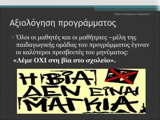 Σ.Ζέττα- Το Δικαίωμά μου...Υποχρέωσή σου" 
Αξιολόγηση προγράμματος 
• Όλοι οι μαθητές και οι μαθήτριες –μέλη της 
παιδαγωγικής ομάδας του προγράμματος έγιναν 
οι καλύτεροι πρεσβευτές του μηνύματος: 
«Λέμε ΟΧΙ στη βία στο σχολείο». 
 