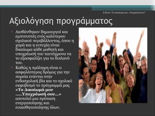 Αξιολόγηση προγράμματος 
• Αισθάνθηκαν δημιουργοί και 
εμπνευστές ενός καλύτερου 
σχολικού περιβάλλοντος, όπου η 
χαρά και η ευτυχία είναι 
δικαίωμα κάθε μαθητή και 
υποχρέωσή του ταυτόχρονα να 
το εξασφαλίζει για το διπλανό 
του. 
• Καθώς η πρόληψη είναι ο 
ασφαλέστερος δρόμος για την 
πορεία ενάντια στην 
ενδοσχολική βία και το σχολικό 
εκφοβισμό το πρόγραμμά μας 
«Το Δικαίωμά μου 
…..Υποχρέωσή σου…» 
αποτελεί μια πρόταση 
ενεργοποίησης και 
ευαισθητοποίησης όλων. 
Σ.Ζέττα- Το Δικαίωμά μου...Υποχρέωσή σου" 
 