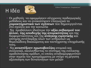 Σ.Ζέττα- Το Δικαίωμά μου...Υποχρέωσή σου" 
Η Ιδέα 
• Οι μαθητές να εφαρμόσουν σύγχρονες παιδαγωγικές 
μεθόδους και να ανακαλύψουν επαγωγικά τα 
χαρακτηριστικά των σχέσεων που δημιουργούνται 
στο σχολείο και την κοινωνία 
• Να προβάλλουν ιδιαίτερα την αξία σεβασμού του 
άλλου, της αποδοχής της ατομικότητας και της 
διαφορετικότητας και της ανάγκης ειρηνικής και 
ισότιμης συνύπαρξης όλων των ανθρώπων ως 
θεμελιώδους δικαιώματος και ταυτόχρονης υποχρέωσής 
τους. 
• Να αναπτύξουν πρωτοβουλίες ατομικά και 
συλλογικά, ακολουθώντας το σύστημα της ευέλικτης 
ομαδοποίησης ομάδων, οι οποίες αναδιαμορφωνόταν 
στην πορεία του προγράμματος με στόχο τη μέγιστη 
αξιοποίηση των δυνατοτήτων των μελών 
 