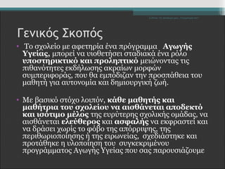 Σ.Ζέττα- Το Δικαίωμά μου...Υποχρέωσή σου" 
Γενικός Σκοπός 
• Το σχολείο με αφετηρία ένα πρόγραμμα Αγωγής 
Υγείας, μπορεί να υιοθετήσει σταδιακά ένα ρόλο 
υποστηρικτικό και προληπτικό μειώνοντας τις 
πιθανότητες εκδήλωσης ακραίων μορφών 
συμπεριφοράς, που θα εμπόδιζαν την προσπάθεια του 
μαθητή για αυτονομία και δημιουργική ζωή. 
• Με βασικό στόχο λοιπόν, κάθε μαθητής και 
μαθήτρια του σχολείου να αισθάνεται αποδεκτό 
και ισότιμο μέλος της ευρύτερης σχολικής ομάδας, να 
αισθάνεται ελεύθερος και ασφαλής να εκφραστεί και 
να δράσει χωρίς το φόβο της απόρριψης, της 
περιθωριοποίησης ή της ειρωνείας, σχεδιάστηκε και 
προτάθηκε η υλοποίηση του συγκεκριμένου 
προγράμματος Αγωγής Υγείας που σας παρουσιάζουμε 
 