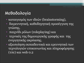 Σ.Ζέττα- Το Δικαίωμά μου...Υποχρέωσή σου" 
Μεθοδολογία 
• καταιγισμός των ιδεών (brainstorming), 
• διερευνητική, καθοδηγητική προσέγγιση της 
γνώσης, 
• παιχνίδι ρόλων (roleplaying) και 
• τεχνικές της δημιουργικής γραφής και της 
ενεργητικής ακρόασης. 
• αξιοποίηση εκπαιδευτικά και ερευνητικά των 
τεχνολογιών επικοινωνίας και πληροφόρησης 
(τπε) και web 0.2 
 