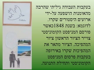 בעקבות העבודה גיליתי שהרבה 
מהאומנות הושפעה על-ידי 
ארועים היסטורים שקרו. 
לדוגמא: בשנת 1848 כאשר 
פורסם המניפסט הקומוניסטי 
צוייר הציור הראשון ציור 
המהפיכה. הציור מתאר את 
המהפיכות שקרו באירופה 
בעקבות פרסום המניפסט 
הקומוניסטי ותחילת התנועה. 
 