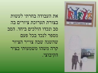 את העבודה בחרתי לעשות 
בצורת תערוכת ציורים בה 
סב ונכדו הולכים ביחד. הסב 
מספר לנכד בכל פעם 
שהשנה שבה צוייר הציור 
קרה משהו משמעותי בציר 
הקיבוצי. 
 