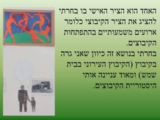 האחד הוא הציר האישי בו בחרתי 
להציג את הציר הקיבוצי כלומר 
ארועים משמעותיים בהתפתחות 
הקיבוצים. 
בחרתי בנושא זה כיוון שאני גרה 
בקיבוץ )הקיבוץ העירוני בבית 
שמש( ומאוד עניינה אותי 
היסטוריית הקיבוצים. 
 