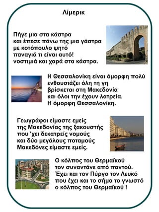Λίμερικ 
Πήγε μια στα κάστρα 
και έπεσε πάνω της μια γάστρα 
με κοτόπουλο ψητό 
παναγιά τι είναι αυτό! 
νοστιμιά και χαρά στα κάστρα. 
Η Θεσσαλονίκη είναι όμορφη πολύ 
ενθουσιάζει όλη τη γη 
βρίσκεται στη Μακεδονία 
και όλοι την έχουν λατρεία. 
Η όμορφη Θεσσαλονίκη. 
Γεωγράφοι είμαστε εμείς 
της Μακεδονίας της ξακουστής 
που 'χει δεκατρείς νομούς 
και δύο μεγάλους ποταμούς 
Μακεδόνες είμαστε εμείς. 
Ο κόλπος του Θερμαϊκού 
τον συναντάνε από παντού. 
Έχει και τον Πύργο τον Λευκό 
που έχει και το σήμα το γνωστό 
ο κόλπος του Θερμαϊκού ! 
