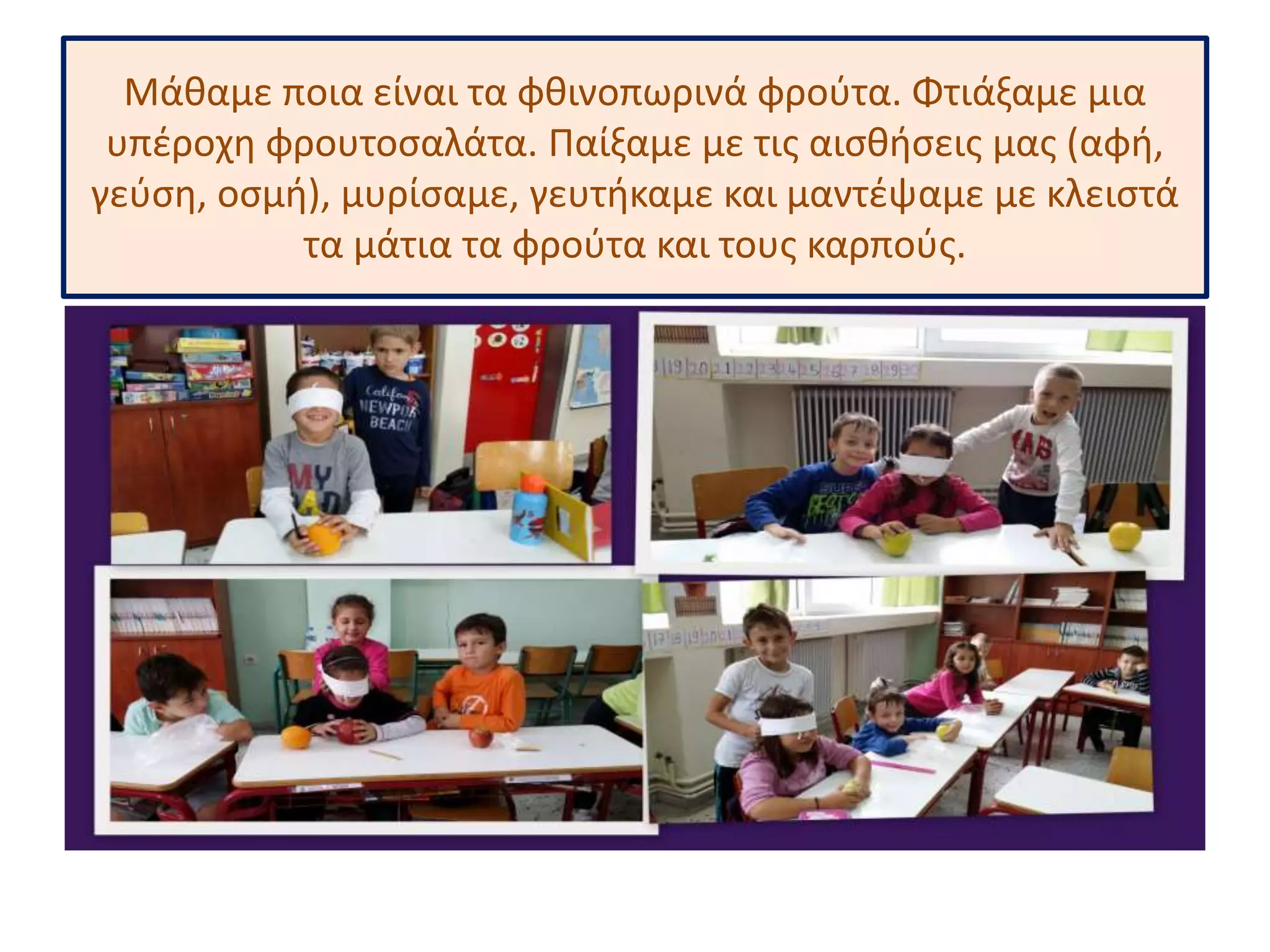 Μάθαμε ποια είναι τα φθινοπωρινά φρούτα. Φτιάξαμε μια 
υπέροχη φρουτοσαλάτα. Παίξαμε με τις αισθήσεις μας (αφή, 
γεύση, οσμή), μυρίσαμε, γευτήκαμε και μαντέψαμε με κλειστά 
τα μάτια τα φρούτα και τους καρπούς. 
 