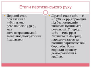 Етапи партизанського руху 
 Перший етап, 
пов’язаний з 
кубинською 
революцією 1959 р., 
мав 
антиамериканський, 
загальнодемократични 
й характер. 
 Другий етап (1960 – ті 
– 1970 –х рр.) проходив 
під безпосереднім 
впливом кубинської 
революції. У період 
1960 – 1967 рр. в 
Латинській Америці 
нараховувалося 12 
вогнищ партизанської 
боротьби. Вони 
сприяли процесу 
демократизації в 
країнах. 
 