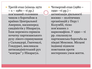  Третій етап (кінець 1970 
– х – 1980 – ті рр.) 
пов’язаний головним 
чином з боротьбою в 
країнах Центральної 
Америки, насамперед 
сандіністів у Нікарагуа. 
Їхня перемога сприяла 
початку партизанського 
руху лівого спрямування 
у Сальвадорі, Гватемалі, 
Гондурасі, викликала 
антисандіністський рух 
“контрас” у Нікарагуа. 
 Четвертий етап (1980 – 
1990 –ті рр.) – 
активізація діяльності 
воєнно – політичних 
організацій у Перу і 
Колумбії, тісно 
пов’язаних з 
наркомафією. У 1990 – ті 
рр. спалахнула 
партизанська боротьба на 
півдні Мексики. Місцеві 
індіанці підняли 
повстання проти 
нестерпних умов життя. 
 
