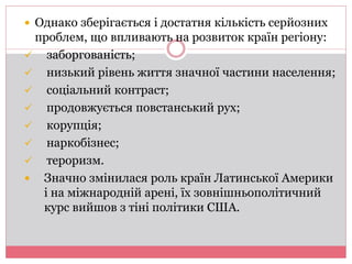  Однако зберігається і достатня кількість серйозних 
проблем, що впливають на розвиток країн регіону: 
 заборгованість; 
 низький рівень життя значної частини населення; 
 соціальний контраст; 
 продовжується повстанський рух; 
 корупція; 
 наркобізнес; 
 тероризм. 
 Значно змінилася роль країн Латинської Америки 
і на міжнародній арені, їх зовнішньополітичний 
курс вийшов з тіні політики США. 
