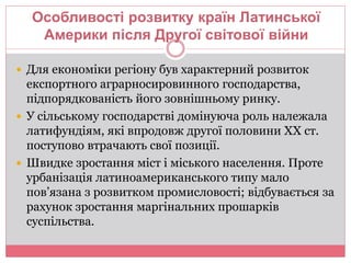 Особливості розвитку країн Латинської 
Америки після Другої світової війни 
 Для економіки регіону був характерний розвиток 
експортного аграрносировинного господарства, 
підпорядкованість його зовнішньому ринку. 
 У сільському господарстві домінуюча роль належала 
латифундіям, які впродовж другої половини ХХ ст. 
поступово втрачають свої позиції. 
 Швидке зростання міст і міського населення. Проте 
урбанізація латиноамериканського типу мало 
пов’язана з розвитком промисловості; відбувається за 
рахунок зростання маргінальних прошарків 
суспільства. 
 