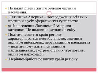  Низький рівень життя більшої частини 
населення. 
 Латинська Америка – зосередження всіляких 
протиріч в усіх сферах життя суспільства. 
 90% населення Латинської Америки – 
католики. Це половина католиків світу. 
 Політичне життя країн регіону 
характеризується нестабільністю, значним 
впливом військових, переважанням насильства 
у політичному житті, існуванням 
партизанських, екстремістських угруповань, 
впливом наркомафії. 
 Нерівномірність розвитку країн регіону. 
 