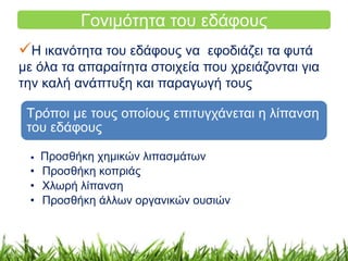 Γονιμότητα του εδάφους 
Η ικανότητα του εδάφους να εφοδιάζει τα φυτά 
με όλα τα απαραίτητα στοιχεία που χρειάζονται για 
την καλή ανάπτυξη και παραγωγή τους 
Τρόποι με τους οποίους επιτυγχάνεται η λίπανση 
του εδάφους 
• Προσθήκη χημικών λιπασμάτων 
• Προσθήκη κοπριάς 
• Χλωρή λίπανση 
• Προσθήκη άλλων οργανικών ουσιών 
 