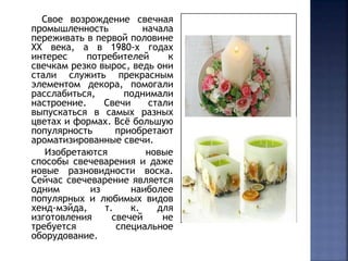 Свое возрождение свечная 
промышленность начала 
переживать в первой половине 
XX века, а в 1980-х годах 
интерес потребителей к 
свечкам резко вырос, ведь они 
стали служить прекрасным 
элементом декора, помогали 
расслабиться, поднимали 
настроение. Свечи стали 
выпускаться в самых разных 
цветах и формах. Всё большую 
популярность приобретают 
ароматизированные свечи. 
Изобретаются новые 
способы свечеварения и даже 
новые разновидности воска. 
Сейчас свечеварение является 
одним из наиболее 
популярных и любимых видов 
хенд-мэйда, т. к. для 
изготовления свечей не 
требуется специальное 
оборудование. 
 