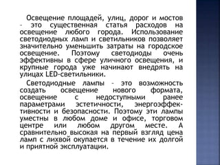 Освещение площадей, улиц, дорог и мостов 
– это существенная статья расходов на 
освещение любого города. Использование 
светодиодных ламп и светильников позволяет 
значительно уменьшить затраты на городское 
освещение. Поэтому светодиоды очень 
эффективны в сфере уличного освещения, и 
крупные города уже начинают внедрять на 
улицах LED-светильники. 
Светодиодные лампы – это возможность 
создать освещение нового формата, 
освещение с недоступными ранее 
параметрами эстетичности, энергоэффек- 
тивности и безопасности. Поэтому эти лампы 
уместны в любом доме и офисе, торговом 
центре или любом другом месте. А 
сравнительно высокая на первый взгляд цена 
ламп с лихвой окупается в течение их долгой 
и приятной эксплуатации. 
 