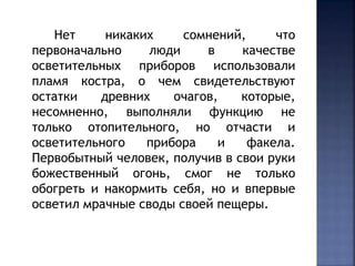 Нет никаких сомнений, что 
первоначально люди в качестве 
осветительных приборов использовали 
пламя костра, о чем свидетельствуют 
остатки древних очагов, которые, 
несомненно, выполняли функцию не 
только отопительного, но отчасти и 
осветительного прибора и факела. 
Первобытный человек, получив в свои руки 
божественный огонь, смог не только 
обогреть и накормить себя, но и впервые 
осветил мрачные своды своей пещеры. 
 