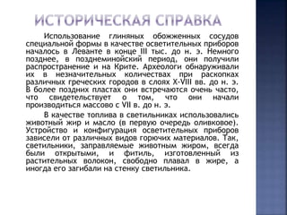 Использование глиняных обожженных сосудов 
специальной формы в качестве осветительных приборов 
началось в Леванте в конце III тыс. до н. э. Немного 
позднее, в позднеминойский период, они получили 
распространение и на Крите. Археологи обнаруживали 
их в незначительных количествах при раскопках 
различных греческих городов в слоях X-VIII вв. до н. э. 
В более поздних пластах они встречаются очень часто, 
что свидетельствует о том, что они начали 
производиться массово с VII в. до н. э. 
В качестве топлива в светильниках использовались 
животный жир и масло (в первую очередь оливковое). 
Устройство и конфигурация осветительных приборов 
зависели от различных видов горючих материалов. Так, 
светильники, заправляемые животным жиром, всегда 
были открытыми, и фитиль, изготовленный из 
растительных волокон, свободно плавал в жире, а 
иногда его загибали на стенку светильника. 
 