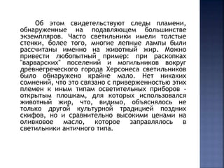 Об этом свидетельствуют следы пламени, 
обнаруженные на подавляющем большинстве 
экземпляров. Часто светильники имели толстые 
стенки, более того, многие лепные лампы были 
рассчитаны именно на животный жир. Можно 
привести любопытный пример: при раскопках 
"варварских" поселений и могильников вокруг 
древнегреческого города Херсонеса светильников 
было обнаружено крайне мало. Нет никаких 
сомнений, что это связано с приверженностью этих 
племен к иным типам осветительных приборов - 
открытым плошкам, для которых использовался 
животный жир, что, видимо, объяснялось не 
только другой культурной традицией поздних 
скифов, но и сравнительно высокими ценами на 
оливковое масло, которое заправлялось в 
светильники античного типа. 
 
