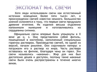 Хотя люди использовали свечи как естественный 
источник освещения более пяти тысяч лет, о 
происхождении свечей известно немного. Большинство 
мнений склоняется к тому, что первые свечи придумали 
древние египтяне. Их изделия весьма отдаленно 
напоминали нынешние и изготавливались из 
сердцевины ситника. 
Официально свечи впервые были упомянуты в X 
веке до н. э. Они представляли собой фитиль, 
помещенный в контейнер, наполненный специальным 
горючим раствором. Производство свечей, по одной из 
версий, начали римляне. Они скручивали папирус и 
погружали его в раствор из жира. Часть раствора 
оставалась на фитиле, благодаря чему он горел. Эти 
свечи назывались «маканые». Жир для них был 
достаточно дешев и доступен, поэтому такие маканые 
свечи были очень распространены в течение многих 
веков. 
 
