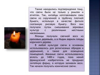 Также находились подтверждения тому, 
что свечи были не только у римлян и 
египтян. Так, китайцы изготавливали свои 
свечи из скрученной в трубочку плотной 
бумаги, используя в качестве фитиля 
скатанную рисовую бумагу. Воск они 
получали путем смешивания зерновых 
культур с различными местными 
насекомыми. 
Японцы получали свечной воск из 
ореховых деревьев, а в Индии варили плоды 
коричного дерева. 
В любой культуре свечи в основном 
использовались для религиозных обрядов и 
церемоний, а также для освещения 
помещений. Маканые свечи использовались 
вплоть до 1400-х годов, пока некий 
французский изобретатель не придумал 
литейную форму, в которую заливали воск. 
Так начали получать конические свечи. 
 