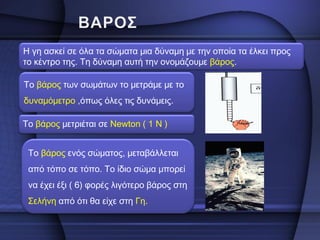 Η γη ασκεί σε όλα τα σώματα μια δύναμη με την οποία τα έλκει προς το κέντρο της. Τη δύναμη αυτή την ονομάζουμε βάρος. 
Το βάρος των σωμάτων το μετράμε με το δυναμόμετρο ,όπως όλες τις δυνάμεις. 
Το βάρος ενός σώματος, μεταβάλλεται από τόπο σε τόπο. Το ίδιο σώμα μπορεί να έχει έξι ( 6) φορές λιγότερο βάρος στη Σελήνη από ότι θα είχε στη Γη. 
Το βάρος μετριέται σε Νewton ( 1 Ν )  