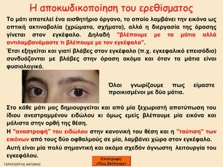 Η αποκωδικοποίηση του ερεθίσματος 
Το μάτι αποτελεί ένα αισθητήριο όργανο, το οποίο λαμβάνει την εικόνα ως 
οπτική ακτινοβολία (χρώματα, σχήματα), αλλά η διεργασία της όρασης 
γίνεται στον εγκέφαλο. Δηλαδή "βλέπουμε με τα μάτια αλλά 
αντιλαμβανόμαστε τι βλέπουμε με τον εγκέφαλο". 
Έτσι εξηγείται και γιατί βλάβες στον εγκέφαλο (π.χ. εγκεφαλικό επεισόδιο) 
συνδυάζονται με βλάβες στην όραση ακόμα και όταν τα μάτια είναι 
φυσιολογικά. 
Όλοι γνωρίζουμε πως είμαστε 
προικισμένοι με δύο μάτια. 
Στο κάθε μάτι μας δημιουργείται και από μία ξεχωριστή αποτύπωση του 
ίδιου ανεστραμμένου ειδώλου κι όμως εμείς βλέπουμε μία εικόνα και 
μάλιστα στην ορθή της θέση. 
Η "αναστροφή" του ειδώλου στην κανονική του θέση και η "ταύτιση" των 
εικόνων από τους δύο οφθαλμούς σε μία, λαμβάνει χώρα στον εγκέφαλο. 
Αυτή είναι μία πολύ σημαντική και ακόμα σχεδόν άγνωστη λειτουργία του 
εγκεφάλου. 
ΓΕΡΟΓΙΩΡΓΗΣ ΑΝΤΩΝΗΣ 
ΕΕππιισσττρροοφφήή:: 
«ΠΠώώςς ββλλέέπποουυμμεε»
