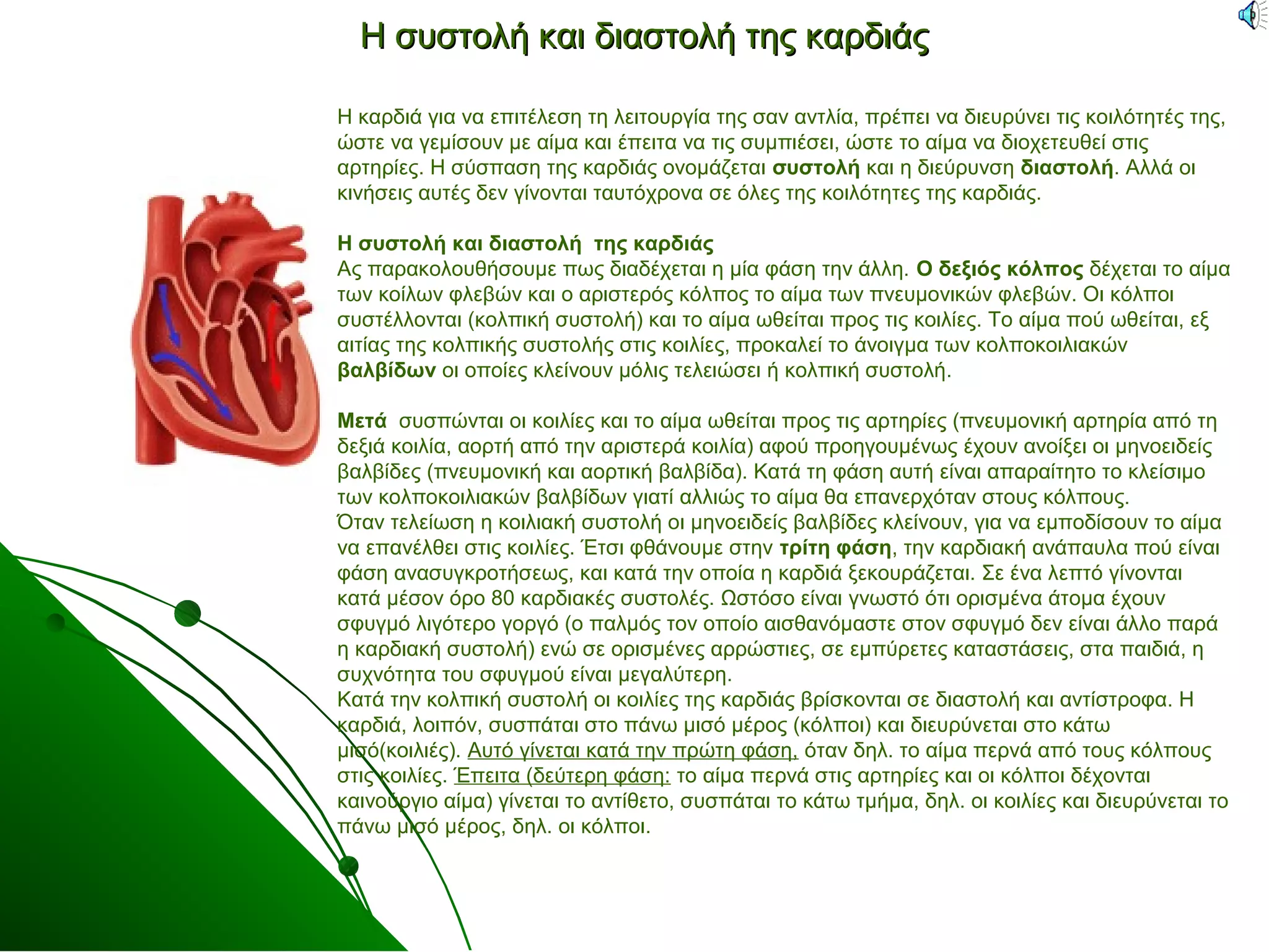 Η συστολή και δδιιαασσττοολλήή ττηηςς κκααρρδδιιάάςς 
Η καρδιά για να επιτέλεση τη λειτουργία της σαν αντλία, πρέπει να διευρύνει τις κοιλότητές της, 
ώστε να γεμίσουν με αίμα και έπειτα να τις συμπιέσει, ώστε το αίμα να διοχετευθεί στις 
αρτηρίες. Η σύσπαση της καρδιάς ονομάζεται συστολή και η διεύρυνση διαστολή. Αλλά οι 
κινήσεις αυτές δεν γίνονται ταυτόχρονα σε όλες της κοιλότητες της καρδιάς. 
Η συστολή και διαστολή της καρδιάς 
Ας παρακολουθήσουμε πως διαδέχεται η μία φάση την άλλη. Ο δεξιός κόλπος δέχεται το αίμα 
των κοίλων φλεβών και ο αριστερός κόλπος το αίμα των πνευμονικών φλεβών. Οι κόλποι 
συστέλλονται (κολπική συστολή) και το αίμα ωθείται προς τις κοιλίες. Το αίμα πού ωθείται, εξ 
αιτίας της κολπικής συστολής στις κοιλίες, προκαλεί το άνοιγμα των κολποκοιλιακών 
βαλβίδων οι οποίες κλείνουν μόλις τελειώσει ή κολπική συστολή. 
Μετά συσπώνται οι κοιλίες και το αίμα ωθείται προς τις αρτηρίες (πνευμονική αρτηρία από τη 
δεξιά κοιλία, αορτή από την αριστερά κοιλία) αφού προηγουμένως έχουν ανοίξει οι μηνοειδείς 
βαλβίδες (πνευμονική και αορτική βαλβίδα). Κατά τη φάση αυτή είναι απαραίτητο το κλείσιμο 
των κολποκοιλιακών βαλβίδων γιατί αλλιώς το αίμα θα επανερχόταν στους κόλπους. 
Όταν τελείωση η κοιλιακή συστολή οι μηνοειδείς βαλβίδες κλείνουν, για να εμποδίσουν το αίμα 
να επανέλθει στις κοιλίες. Έτσι φθάνουμε στην τρίτη φάση, την καρδιακή ανάπαυλα πού είναι 
φάση ανασυγκροτήσεως, και κατά την οποία η καρδιά ξεκουράζεται. Σε ένα λεπτό γίνονται 
κατά μέσον όρο 80 καρδιακές συστολές. Ωστόσο είναι γνωστό ότι ορισμένα άτομα έχουν 
σφυγμό λιγότερο γοργό (ο παλμός τον οποίο αισθανόμαστε στον σφυγμό δεν είναι άλλο παρά 
η καρδιακή συστολή) ενώ σε ορισμένες αρρώστιες, σε εμπύρετες καταστάσεις, στα παιδιά, η 
συχνότητα του σφυγμού είναι μεγαλύτερη. 
Κατά την κολπική συστολή οι κοιλίες της καρδιάς βρίσκονται σε διαστολή και αντίστροφα. Η 
καρδιά, λοιπόν, συσπάται στο πάνω μισό μέρος (κόλποι) και διευρύνεται στο κάτω 
μισό(κοιλιές). Αυτό γίνεται κατά την πρώτη φάση, όταν δηλ. το αίμα περνά από τους κόλπους 
στις κοιλίες. Έπειτα (δεύτερη φάση: το αίμα περνά στις αρτηρίες και οι κόλποι δέχονται 
καινούργιο αίμα) γίνεται το αντίθετο, συσπάται το κάτω τμήμα, δηλ. οι κοιλίες και διευρύνεται το 
πάνω μισό μέρος, δηλ. οι κόλποι. 
 