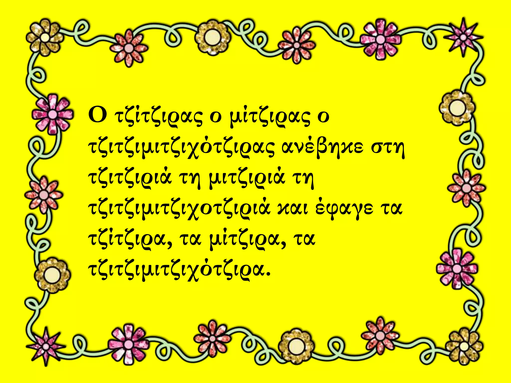 Ο τζίτζιρας ο μίτζιρας ο 
τζιτζιμιτζιχότζιρας ανέβηκε στη 
τζιτζιριά τη μιτζιριά τη 
τζιτζιμιτζιχοτζιριά και έφαγε τα 
τζίτζιρα, τα μίτζιρα, τα 
τζιτζιμιτζιχότζιρα. 
 