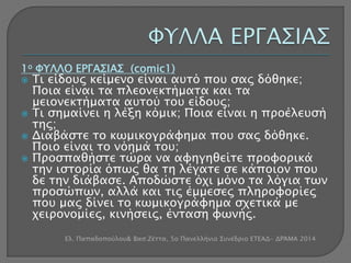 1ο ΦΥΛΛΟ ΕΡΓΑΣΙΑΣ (comic1) 
 Τι είδους κείμενο είναι αυτό που σας δόθηκε; 
Ποια είναι τα πλεονεκτήματα και τα 
μειονεκτήματα αυτού του είδους; 
 Τι σημαίνει η λέξη κόμικ; Ποια είναι η προέλευσή 
της; 
 Διαβάστε το κωμικογράφημα που σας δόθηκε. 
Ποιο είναι το νόημά του; 
 Προσπαθήστε τώρα να αφηγηθείτε προφορικά 
την ιστορία όπως θα τη λέγατε σε κάποιον που 
δε την διάβασε. Αποδώστε όχι μόνο τα λόγια των 
προσώπων, αλλά και τις έμμεσες πληροφορίες 
που μας δίνει το κωμικογράφημα σχετικά με 
χειρονομίες, κινήσεις, ένταση φωνής. 
Ελ. Παπαδοπούλου& Βασ.Ζέττα, 5ο Πανελλήνιο Συνέδριο ΕΤΕΑΔ- ΔΡΆΜΑ 2014 
 