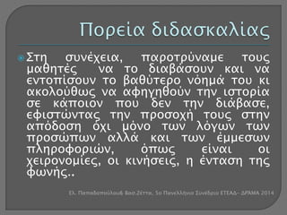  Στη συνέχεια, παροτρύναμε τους 
μαθητές να το διαβάσουν και να 
εντοπίσουν το βαθύτερο νόημά του κι 
ακολούθως να αφηγηθούν την ιστορία 
σε κάποιον που δεν την διάβασε, 
εφιστώντας την προσοχή τους στην 
απόδοση όχι μόνο των λόγων των 
προσώπων αλλά και των έμμεσων 
πληροφοριών, όπως είναι οι 
χειρονομίες, οι κινήσεις, η ένταση της 
φωνής.. 
Ελ. Παπαδοπούλου& Βασ.Ζέττα, 5ο Πανελλήνιο Συνέδριο ΕΤΕΑΔ- ΔΡΆΜΑ 2014 
 