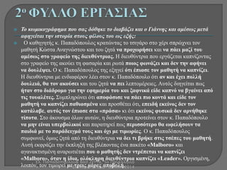  Το κωμικογράφημα που σας δόθηκε το διαβάζει και ο Γιάννης και αμέσως μετά 
αφηγείται την ιστορία στους φίλους του ως εξής: 
 Ο καθηγητής κ. Παπαδόπουλος κρατώντας το τσιγάρο στο χέρι σπρώχνει τον 
μαθητή Κώστα Αναγνώστου και του ζητά να προχωρήσει και να πάει μαζί του 
αμέσως στο γραφείο της διευθύντριας. Η διευθύντρια που εργάζεται καπνίζοντας 
στο γραφείο της ακούει τη φασαρία και ρωτά ποιος φωνάζει και δεν την αφήνει 
να δουλέψει. Ο κ. Παπαδόπουλος της εξηγεί ότι έπιασε τον μαθητή να καπνίζει. 
Η διευθύντρια με ενδιαφέρον λέει στον κ. Παπαδόπουλο ότι αν και έχει πολλή 
δουλειά, θα τον ακούσει και του ζητά να πει λεπτομέρειες. Αυτός διηγείται πως 
ήταν στο διάδρομο για την εφημερία του και ξαφνικά είδε καπνό να βγαίνει από 
τις τουαλέτες. Συμπληρώνει ότι αποφάσισε να πάει πιο κοντά και είδε τον 
μαθητή να καπνίζει παθιασμένα και προσθέτει ότι, επειδή εκείνος δεν τον 
κατάλαβε, αυτός τον έπιασε στα «πράσα» κι ότι εκείνος φυσικά δεν αρνήθηκε 
τίποτα. Στο άκουσμα όλων αυτών, η διευθύντρια προτείνει στον κ. Παπαδόπουλο 
να μην είναι υπερβολικοί και παρατηρεί πως περισσότερο θα ωφελήσουν τα 
παιδιά με το παράδειγμά τους και όχι με τιμωρίες. Ο κ. Παπαδόπουλος 
συμφωνεί, όμως ζητά από τη διευθύντρια να δει τι βρήκε στις τσέπες του μαθητή. 
Αυτή εκφράζει την έκπληξή της βλέποντας ένα πακέτο «Malboro» και 
αγανακτισμένη αναρωτιέται που ο μαθητής δεν ντρέπεται να καπνίζει 
«Malboro», όταν η ίδια, ολόκληρη διευθύντρια καπνίζει «Leader». Οργισμένη, 
Ελ. Παπαδοπούλου& Βασ.Ζέττα, 5ο Πανελλήνιο 
λοιπόν, τον τιμωρεί με τρεις μέρες αποβολή. 
Συνέδριο ΕΤΕΑΔ- ΔΡΆΜΑ 2014 
 