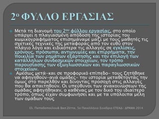  Μετά τη διανομή του 2ου φύλλου εργασίας, στο οποίο 
υπάρχει η πλαγιασμένη απόδοση της ιστορίας του 
κωμικογραφήματος επισημάναμε μαζί με τους μαθητές τις 
σχετικές τεχνικές της μεταφοράς από τον ευθύ στον 
πλάγιο λόγο και ειδικότερα τις αλλαγές σε εγκλίσεις, 
χρόνους, πρόσωπα, αντωνυμίες και επιρρήματα, την 
ποικιλία των ρημάτων εξάρτησης και την επιλογή των 
κατάλληλων συνδεσμικών στοιχείων, τον τρόπο 
παρουσίασης των εξωγλωσσικών και παραγλωσσικών 
στοιχείων. 
 Αμέσως μετά-και σε προφορικό επίπεδο- τους ζητήθηκε 
να αφηγηθούν-ανά ομάδες- την ιστορία μεταθέτοντάς την 
όμως στο παρελθόν και δίνοντας προσοχή στις αλλαγές 
που θα απαιτηθούν. Οι υπεύθυνοι των ανακοινώσεων της 
ομάδας αφηγήθηκαν, ο καθένας με τον δικό του ιδιαίτερο 
τρόπο, όπως είχαν συμφωνήσει και με τα υπόλοιπα μέλη 
των ομάδων τους 
Ελ. Παπαδοπούλου& Βασ.Ζέττα, 5ο Πανελλήνιο Συνέδριο ΕΤΕΑΔ- ΔΡΆΜΑ 2014 
 