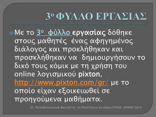  Με το 3ο φύλλο εργασίας δόθηκε 
στους μαθητές ένας αφηγημένος 
διάλογος και προκλήθηκαν και 
προσκλήθηκαν να δημιουργήσουν το 
δικό τους κόμικ με τη χρήση του 
online λογισμικού pixton, 
http://www.pixton.com/gr/ με το 
οποίο είχαν εξοικειωθεί σε 
προηγούμενα μαθήματα. 
Ελ. Παπαδοπούλου& Βασ.Ζέττα, 5ο Πανελλήνιο Συνέδριο ΕΤΕΑΔ- ΔΡΆΜΑ 2014 
 
