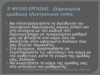  Να πληκτρολογήσετε τη διεύθυνση του 
λογισμικού δημιουργίας κόμικς pixton και 
στη συνέχεια με τον κωδικό που 
δημιουργήσαμε σε προηγούμενο μάθημά 
μας να φτιάξετε ένα κόμικ που να 
βασίζεται στον αφηγημένο διάλογο που 
σας δίνεται παρακάτω. 
 Στη συνέχεια, προσπαθήστε να 
συμπληρώσετε τις «φούσκες» του κόμικ με 
τον αυθεντικό, κατά τη γνώμη της ομάδας 
σας, διάλογο. 
 Να αναρτήσετε το κόμικ της ομάδας σας 
στο ιστολόγιο του μαθήματος. 
Ελ. Παπαδοπούλου& Βασ.Ζέττα, 5ο Πανελλήνιο Συνέδριο ΕΤΕΑΔ- ΔΡΆΜΑ 2014 
 