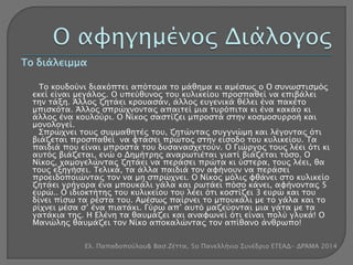 Το διάλειμμα 
Το κουδούνι διακόπτει απότομα το μάθημα κι αμέσως ο Ο συνωστισμός 
εκεί είναι μεγάλος. Ο υπεύθυνος του κυλικείου προσπαθεί να επιβάλει 
την τάξη. Άλλος ζητάει κρουασάν, άλλος ευγενικά θέλει ένα πακέτο 
μπισκότα. Άλλος σπρώχνοντας απαιτεί μια τυρόπιτα κι ένα κακάο κι 
άλλος ένα κουλούρι. Ο Νίκος σαστίζει μπροστά στην κοσμοσυρροή και 
μονολογεί. 
Σπρώχνει τους συμμαθητές του, ζητώντας συγγνώμη και λέγοντας ότι 
βιάζεται προσπαθεί να φτάσει πρώτος στην είσοδο του κυλικείου. Τα 
παιδιά που είναι μπροστά του δυσανασχετούν. Ο Γιώργος τους λέει ότι κι 
αυτός βιάζεται, ενώ ο Δημήτρης αναρωτιέται γιατί βιάζεται τόσο. Ο 
Νίκος, χαμογελώντας ζητάει να περάσει πρώτα κι ύστερα, τους λέει, θα 
τους εξηγήσει. Τελικά, τα άλλα παιδιά τον αφήνουν να περάσει 
προειδοποιώντας τον να μη σπρώχνει. Ο Νίκος μόλις φθάνει στο κυλικείο 
ζητάει γρήγορα ένα μπουκάλι γάλα και ρωτάει πόσο κάνει, αφήνοντας 5 
ευρώ.. Ο ιδιοκτήτης του κυλικείου του λέει ότι κοστίζει 3 ευρώ και του 
δίνει πίσω τα ρέστα του. Αμέσως παίρνει το μπουκάλι με το γάλα και το 
ρίχνει μέσα σ’ ένα πιατάκι. Γύρω απ’ αυτό μαζεύονται μια γάτα με τα 
γατάκια της. Η Ελένη τα θαυμάζει και αναφωνεί ότι είναι πολύ γλυκά! Ο 
Μανώλης θαυμάζει τον Νίκο αποκαλώντας τον απίθανο άνθρωπο! 
Ελ. Παπαδοπούλου& Βασ.Ζέττα, 5ο Πανελλήνιο Συνέδριο ΕΤΕΑΔ- ΔΡΆΜΑ 2014 
 