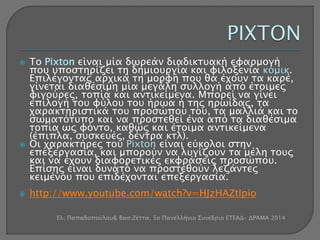  Το Pixton είναι μία δωρεάν διαδικτυακή εφαρμογή 
που υποστηρίζει τη δημιουργία και φιλοξενία κόμικ. 
Επιλέγοντας αρχικά τη μορφή που θα έχουν τα καρέ, 
γίνεται διαθέσιμη μία μεγάλη συλλογή από έτοιμες 
φιγούρες, τοπία και αντικείμενα. Μπορεί να γίνει 
επιλογή του φύλου του ήρωα ή της ηρωίδας, τα 
χαρακτηριστικά του προσώπου του, τα μαλλιά και το 
σωματότυπο και να προστεθεί ένα από τα διαθέσιμα 
τοπία ως φόντο, καθώς και έτοιμα αντικείμενα 
(έπιπλα, συσκευές, δέντρα κτλ). 
 Οι χαρακτήρες του Pixton είναι εύκολοι στην 
επεξεργασία, και μπορούν να λυγίζουν τα μέλη τους 
και να έχουν διαφορετικές εκφράσεις προσώπου. 
Επίσης είναι δυνατό να προστεθούν λεζάντες 
κειμένου που επιδέχονται επεξεργασία. 
 http://www.youtube.com/watch?v=HJzHAZtIpio 
Ελ. Παπαδοπούλου& Βασ.Ζέττα, 5ο Πανελλήνιο Συνέδριο ΕΤΕΑΔ- ΔΡΆΜΑ 2014 
 