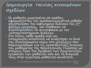  Οι μαθητές χωρισμένοι σε ομάδες, 
εφαρμόζοντας την ομαδοσυνεργατική μέθοδο 
αξιοποίησαν τον αφηγημένο διάλογο του 3ου 
φύλλου εργασίας, και κλήθηκαν να 
συμπληρώσουν τα συννεφάκια με τον 
«αποκαταστημένο» διάλογο. 
 Στο τέλος, κάθε ομάδα είχε ως 
υποχρέωση/αποστολή να αναρτήσει το δικό 
της ολοκληρωμένο κόμικ στο ιστολόγιο που 
δημιουργήσαμε για τις εκπαιδευτικές ανάγκες 
του μαθήματος της Νεοελληνικής Γλώσσας με 
στόχους τόσο την προβολή των πρωτότυπων 
εργασιών των μαθητών όσο και τη διάχυσή 
τους στην ευρύτερη μαθητική κοινότητα. 
Ελ. Παπαδοπούλου& Βασ.Ζέττα, 5ο Πανελλήνιο Συνέδριο ΕΤΕΑΔ- ΔΡΆΜΑ 
2014 
 