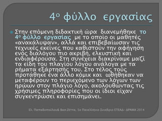  Στην επόμενη διδακτική ώρα διανεμήθηκε το 
4ο φύλλο εργασίας με το οποίο οι μαθητές 
«ανακάλυψαν», αλλά και επιβεβαίωσαν τις 
τεχνικές εκείνες που καθιστούν την αφήγηση 
ενός διαλόγου πιο ακριβή, ελκυστική και 
ενδιαφέρουσα. Στη συνέχεια διακρίναμε μαζί 
τα είδη του πλαγίου λόγου ανάλογα με τα 
ρήματα εξάρτησής του. Στο τέλος τούς 
προτάθηκε ένα άλλο κόμικ και ωθήθηκαν να 
μεταφέρουν το περιεχόμενο των λόγων των 
ηρώων στον πλάγιο λόγο, ακολουθώντας τις 
χρήσιμες πληροφορίες που οι ίδιοι είχαν 
συγκεντρώσει και επισημάνει. 
Ελ. Παπαδοπούλου& Βασ.Ζέττα, 5ο Πανελλήνιο Συνέδριο ΕΤΕΑΔ- ΔΡΆΜΑ 2014 
 