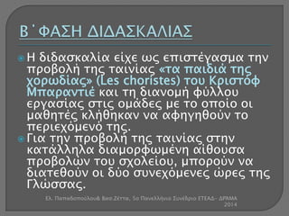  Η διδασκαλία είχε ως επιστέγασμα την 
προβολή της ταινίας «τα παιδιά της 
χορωδίας» (Les choristes) του Κριστόφ 
Μπαραντιέ και τη διανομή φύλλου 
εργασίας στις ομάδες με το οποίο οι 
μαθητές κλήθηκαν να αφηγηθούν το 
περιεχόμενό της. 
 Για την προβολή της ταινίας στην 
κατάλληλα διαμορφωμένη αίθουσα 
προβολών του σχολείου, μπορούν να 
διατεθούν οι δύο συνεχόμενες ώρες της 
Γλώσσας. 
Ελ. Παπαδοπούλου& Βασ.Ζέττα, 5ο Πανελλήνιο Συνέδριο ΕΤΕΑΔ- ΔΡΆΜΑ 
2014 
 