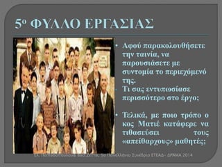 • Αφού παρακολουθήσετε 
την ταινία, να 
παρουσιάσετε με 
συντομία το περιεχόμενό 
της. 
• Τι σας εντυπωσίασε 
περισσότερο στο έργο; 
• Τελικά, με ποιο τρόπο ο 
κος Ματιέ κατάφερε να 
τιθασεύσει τους 
«απείθαρχους» μαθητές; 
Ελ. Παπαδοπούλου& Βασ.Ζέττα, 5ο Πανελλήνιο Συνέδριο ΕΤΕΑΔ- ΔΡΆΜΑ 2014 
 