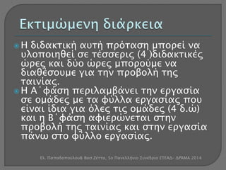  Η διδακτική αυτή πρόταση μπορεί να 
υλοποιηθεί σε τέσσερις (4 )διδακτικές 
ώρες και δύο ώρες μπορούμε να 
διαθέσουμε για την προβολή της 
ταινίας. 
 Η Α΄φάση περιλαμβάνει την εργασία 
σε ομάδες με τα φύλλα εργασίας που 
είναι ίδια για όλες τις ομάδες (4 δ.ώ) 
και η Β΄φάση αφιερώνεται στην 
προβολή της ταινίας και στην εργασία 
πάνω στο φύλλο εργασίας. 
Ελ. Παπαδοπούλου& Βασ.Ζέττα, 5ο Πανελλήνιο Συνέδριο ΕΤΕΑΔ- ΔΡΆΜΑ 2014 
 