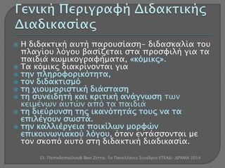  Η διδακτική αυτή παρουσίαση- διδασκαλία του 
πλαγίου λόγου βασίζεται στα προσφιλή για τα 
παιδιά κωμικογραφήματα, «κόμικς». 
 Τα κόμικς διακρίνονται για 
 την πληροφορικότητα, 
 τον διδακτισμό 
 τη χιουμοριστική διάσταση 
 τη συνειδητή και κριτική ανάγνωση των 
κειμένων αυτών από τα παιδιά 
 τη διεύρυνση της ικανότητάς τους να τα 
επιλέγουν σωστά. 
 την καλλιέργεια ποικίλων μορφών 
επικοινωνιακού λόγου, όταν εντάσσονται με 
τον σκοπό αυτό στη διδακτική διαδικασία. 
Ελ. Παπαδοπούλου& Βασ.Ζέττα, 5ο Πανελλήνιο Συνέδριο ΕΤΕΑΔ- ΔΡΆΜΑ 2014 
 