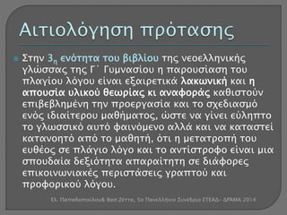  Στην 3η ενότητα του βιβλίου της νεοελληνικής 
γλώσσας της Γ΄ Γυμνασίου η παρουσίαση του 
πλαγίου λόγου είναι εξαιρετικά λακωνική και η 
απουσία υλικού θεωρίας κι αναφοράς καθιστούν 
επιβεβλημένη την προεργασία και το σχεδιασμό 
ενός ιδιαίτερου μαθήματος, ώστε να γίνει εύληπτο 
το γλωσσικό αυτό φαινόμενο αλλά και να καταστεί 
κατανοητό από το μαθητή, ότι η μετατροπή του 
ευθέος σε πλάγιο λόγο και το αντίστροφο είναι μια 
σπουδαία δεξιότητα απαραίτητη σε διάφορες 
επικοινωνιακές περιστάσεις γραπτού και 
προφορικού λόγου. 
Ελ. Παπαδοπούλου& Βασ.Ζέττα, 5ο Πανελλήνιο Συνέδριο ΕΤΕΑΔ- ΔΡΆΜΑ 2014 
 