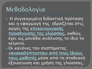  Η συγκεκριμένη διδακτική πρόταση 
και η εφαρμογή της εδράζεται στις 
αρχές της επικοινωνιακής 
προσέγγισης της γλώσσας, καθώς 
έχει ως μονάδα ανάλυσης το ίδιο το 
κείμενο. 
 Οι κανόνες του συστήματος 
«ανακαλύπτονται» από τους ίδιους 
τους μαθητές μέσα από τη σταδιακή 
εξοικείωση και χρήση της γλώσσας. 
Ελ. Παπαδοπούλου& Βασ.Ζέττα, 5ο Πανελλήνιο Συνέδριο ΕΤΕΑΔ- ΔΡΆΜΑ 2014 
 