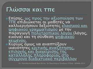  Επίσης, ως προς την αξιοποίηση των 
ΤΠΕ επιδιώκεται οι μαθητές να 
καλλιεργήσουν δεξιότητες κλασικού και 
ψηφιακού γραμματισμού με την 
παραγωγή πολυτροπικού λόγου (λόγος, 
εικόνα) και τη σύνθεση ψηφιακού 
κειμένου. 
 Κυρίως όμως να αναπτύξουν 
ικανότητες κριτικής αναζήτησης, 
επιλογής και διαχείρισης της 
κατάλληλης πληροφορίας στο 
σύγχρονο διαδικτυακό περιβάλλον. 
Ελ. Παπαδοπούλου& Βασ.Ζέττα, 5ο Πανελλήνιο Συνέδριο ΕΤΕΑΔ- ΔΡΆΜΑ 2014 
 