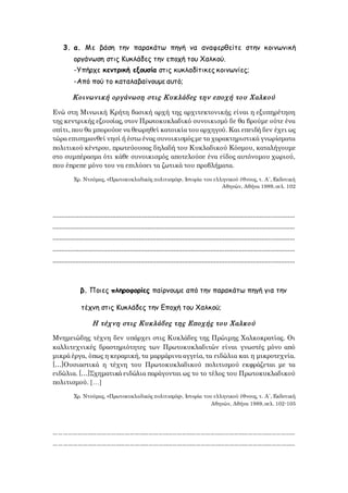 3. α. Με βάση την παρακάτω πηγή να αναφερθείτε στην κοινωνική 
οργάνωση στις Κυκλάδες την εποχή του Χαλκού. 
-Υπήρχε κεντρική εξουσία στις κυκλαδίτικες κοινωνίες; 
-Από πού το καταλαβαίνουμε αυτό; 
Κο ι νω νι κή ο ργάνω σ η σ τι ς Κυ κλάδ ες την επο χ ή το υ Χ αλκο ύ 
Ενώ στη Μινωική Κρήτη βασική αρχή της αρχιτεκτονικής είναι η εξυπηρέτηση 
της κεντρικής εξουσίας, στον Πρωτοκυκλαδικό συνοικισμό δε θα βρούμε ούτε ένα 
σπίτι, που θα μπορούσε να θεωρηθεί κατοικία του αρχηγού. Και επειδή δεν έχει ως 
τώρα επισημανθεί νησί ή έστω ένας συνοικισμός με τα χαρακτηριστικά γνωρίσματα 
πολιτικού κέντρου, πρωτεύουσας δηλαδή του Κυκλαδικού Κόσμου, καταλήγουμε 
στο συμπέρασμα ότι κάθε συνοικισμός αποτελούσε ένα είδος αυτόνομου χωριού, 
που έπρεπε μόνο του να επιλύσει τα ζωτικά του προβλήματα. 
Χρ. Ντούμας, «Πρωτοκυκλαδικός πολιτισμός», Ιστορία του ελληνικού έθνους, τ. Α΄, Εκδοτική 
Αθηνών, Αθήνα 1989, σελ. 102 
.......................................................................................................................................... 
.......................................................................................................................................... 
.......................................................................................................................................... 
.......................................................................................................................................... 
.......................................................................................................................................... 
β. Ποιες πληροφορίες παίρνουμε από την παρακάτω πηγή για την 
τέχνη στις Κυκλάδες την Εποχή του Χαλκού; 
Η τέχ νη σ τι ς Κυ κλάδ ες της Επο χ ής το υ Χ αλκο ύ 
Μνημειώδης τέχνη δεν υπάρχει στις Κυκλάδες της Πρώιμης Χαλκοκρατίας. Οι 
καλλιτεχνικές δραστηριότητες των Πρωτοκυκλαδιτών είναι γνωστές μόνο από 
μικρά έργα, όπως η κεραμική, τα μαρμάρινα αγγεία, τα ειδώλια και η μικροτεχνία. 
[…]Ουσιαστικά η τέχνη του Πρωτοκυκλαδικού πολιτισμού εκφράζεται με τα 
ειδώλια. […]Σχηματικά ειδώλια παράγονται ως το το τέλος του Πρωτοκυκλαδικού 
πολιτισμού. […] 
Χρ. Ντούμας, «Πρωτοκυκλαδικός πολιτισμός», Ιστορία του ελληνικού έθνους, τ. Α΄, Εκδοτική 
Αθηνών, Αθήνα 1989, σελ. 102-105 
……………………………………………………………………………………………………………………………………… 
……………………………………………………………………………………………………………………………………… 
 